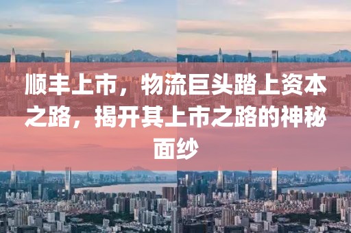 顺丰上市，物流巨头踏上资本之路，揭开其上市之路的神秘面纱