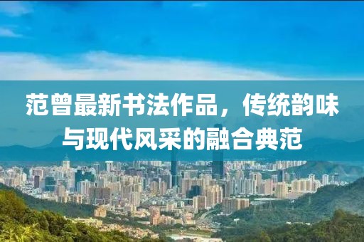 范曾最新书法作品，传统韵味与现代风采的融合典范