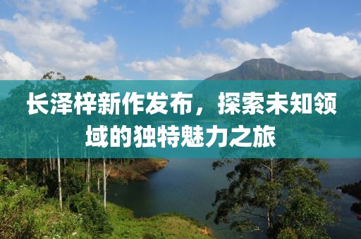 长泽梓新作发布，探索未知领域的独特魅力之旅