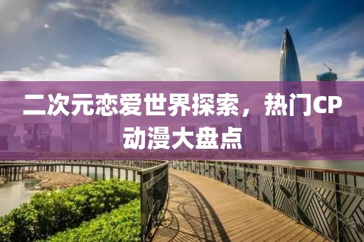 二次元恋爱世界探索，热门CP动漫大盘点