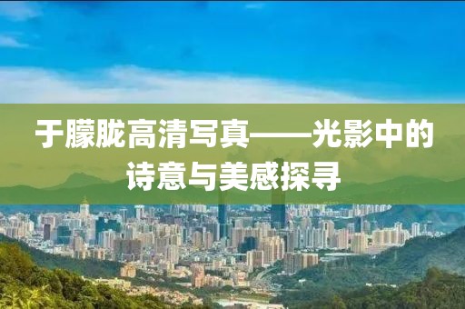 于朦胧高清写真——光影中的诗意与美感探寻
