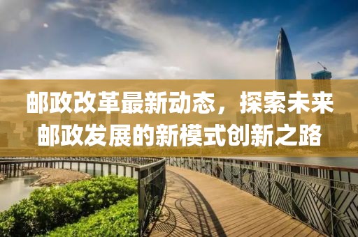 邮政改革最新动态，探索未来邮政发展的新模式创新之路