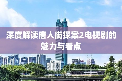 深度解读唐人街探案2电视剧的魅力与看点