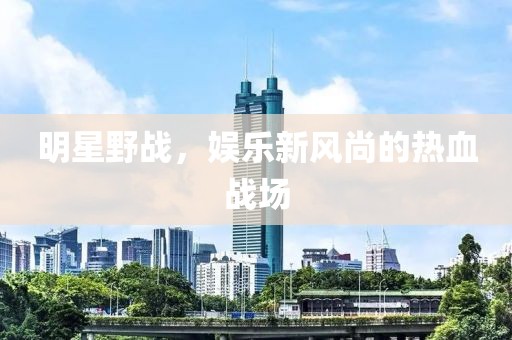 明星野战，娱乐新风尚的热血战场
