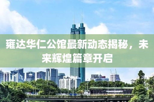 雍达华仁公馆最新动态揭秘，未来辉煌篇章开启