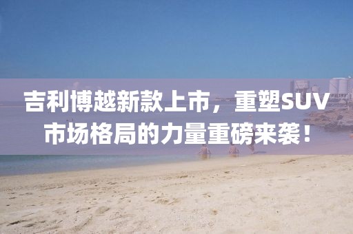 吉利博越新款上市，重塑SUV市场格局的力量重磅来袭！