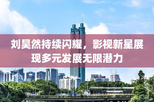 刘昊然持续闪耀，影视新星展现多元发展无限潜力