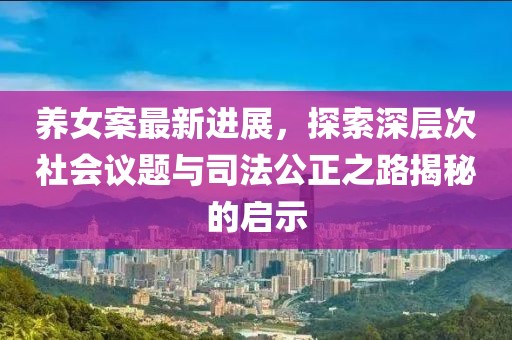 养女案最新进展，探索深层次社会议题与司法公正之路揭秘的启示