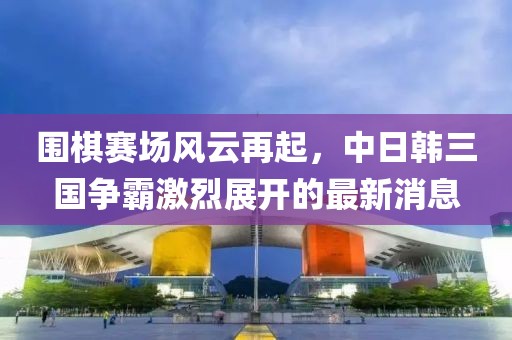 围棋赛场风云再起，中日韩三国争霸激烈展开的最新消息