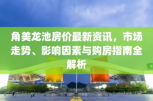 角美龙池房价最新资讯，市场走势、影响因素与购房指南全解析