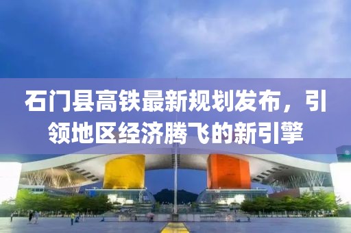 石门县高铁最新规划发布，引领地区经济腾飞的新引擎