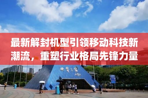 最新解封机型引领移动科技新潮流，重塑行业格局先锋力量