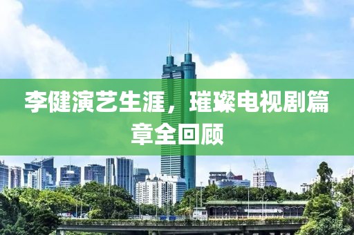 李健演艺生涯，璀璨电视剧篇章全回顾