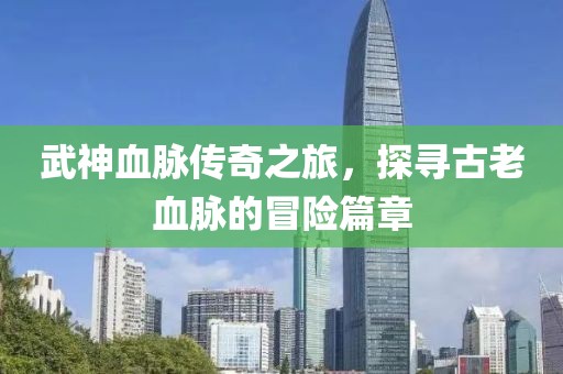 武神血脉传奇之旅，探寻古老血脉的冒险篇章
