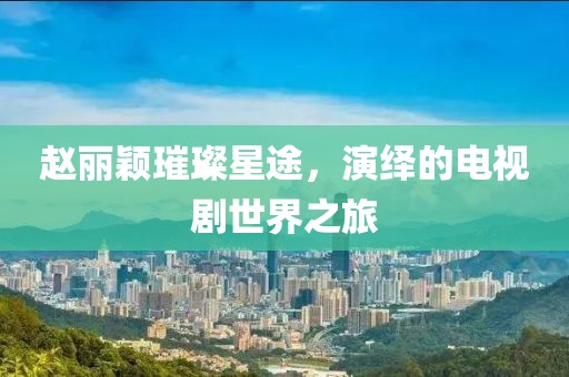 赵丽颖璀璨星途，演绎的电视剧世界之旅