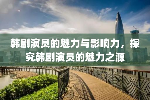 韩剧演员的魅力与影响力，探究韩剧演员的魅力之源