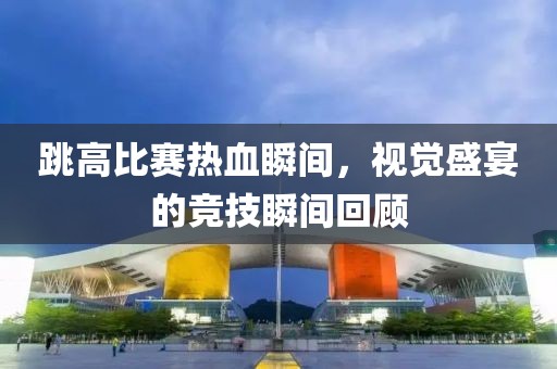 跳高比赛热血瞬间，视觉盛宴的竞技瞬间回顾