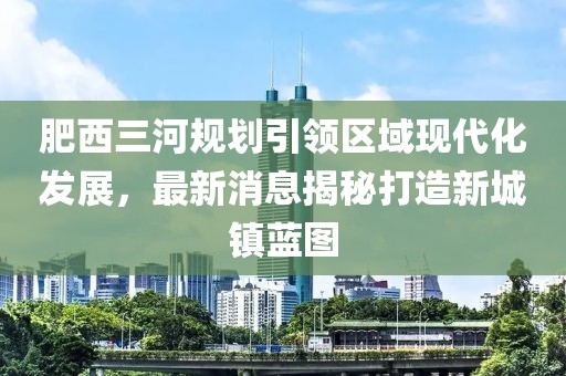 肥西三河规划引领区域现代化发展，最新消息揭秘打造新城镇蓝图