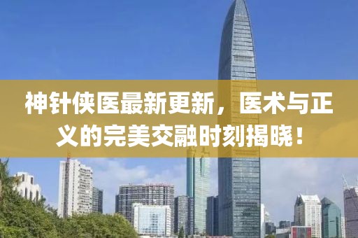 神针侠医最新更新，医术与正义的完美交融时刻揭晓！