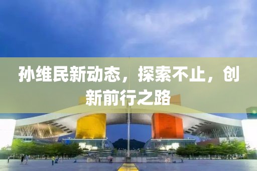 孙维民新动态，探索不止，创新前行之路