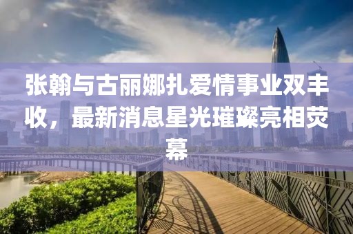 张翰与古丽娜扎爱情事业双丰收，最新消息星光璀璨亮相荧幕