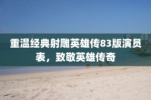 重温经典射雕英雄传83版演员表，致敬英雄传奇