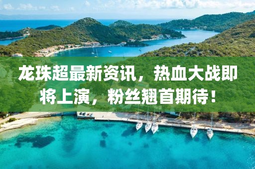 龙珠超最新资讯，热血大战即将上演，粉丝翘首期待！