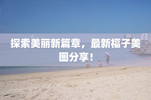 探索美丽新篇章，最新福子美图分享！