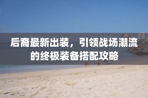 后裔最新出装，引领战场潮流的终极装备搭配攻略