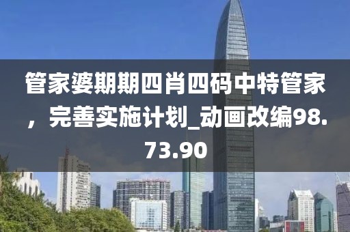 管家婆期期四肖四码中特管家，完善实施计划_动画改编98.73.90