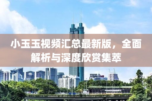 小玉玉视频汇总最新版，全面解析与深度欣赏集萃