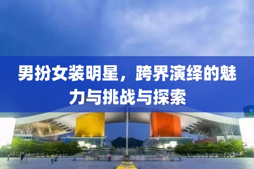 男扮女装明星，跨界演绎的魅力与挑战与探索