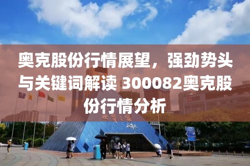 奥克股份行情展望，强劲势头与关键词解读 300082奥克股份行情分析
