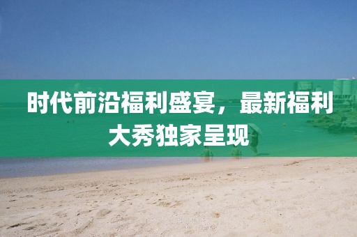 时代前沿福利盛宴，最新福利大秀独家呈现