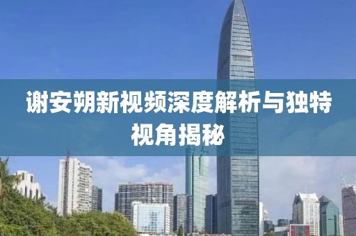 谢安朔新视频深度解析与独特视角揭秘