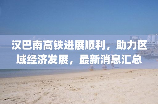 汉巴南高铁进展顺利，助力区域经济发展，最新消息汇总