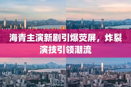 海青主演新剧引爆荧屏，炸裂演技引领潮流