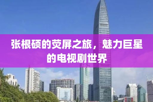 张根硕的荧屏之旅，魅力巨星的电视剧世界