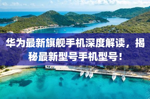 华为最新旗舰手机深度解读，揭秘最新型号手机型号！