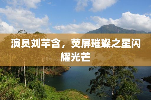 演员刘芊含，荧屏璀璨之星闪耀光芒