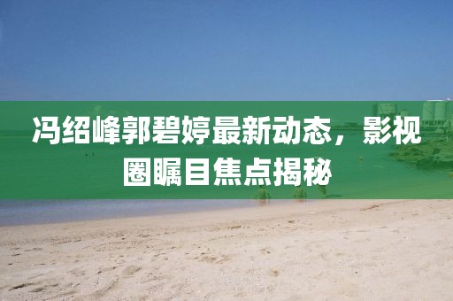 冯绍峰郭碧婷最新动态，影视圈瞩目焦点揭秘