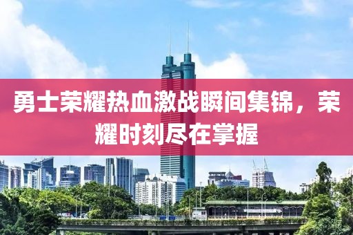 勇士荣耀热血激战瞬间集锦，荣耀时刻尽在掌握