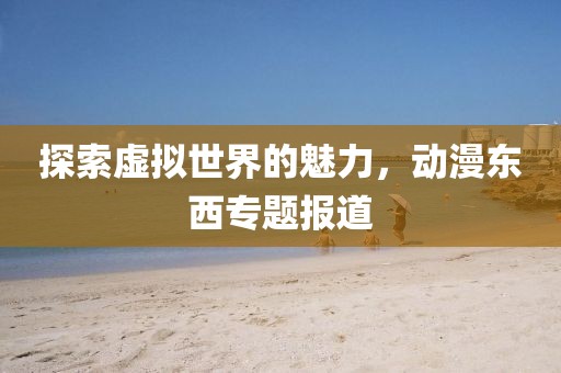 探索虚拟世界的魅力，动漫东西专题报道