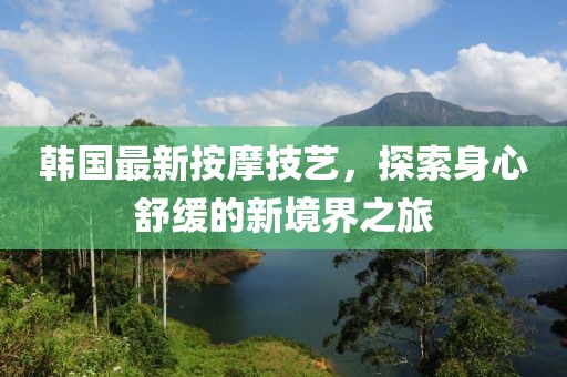 韩国最新按摩技艺，探索身心舒缓的新境界之旅