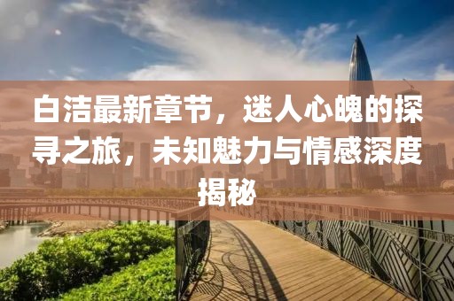 白洁最新章节，迷人心魄的探寻之旅，未知魅力与情感深度揭秘