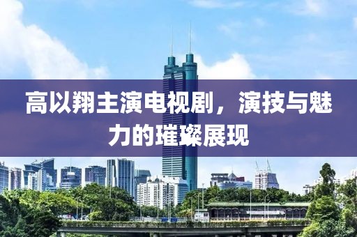 高以翔主演电视剧，演技与魅力的璀璨展现