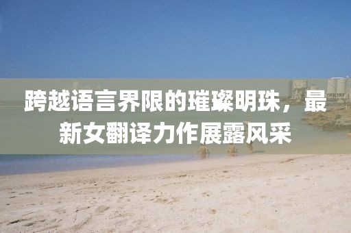 跨越语言界限的璀璨明珠，最新女翻译力作展露风采