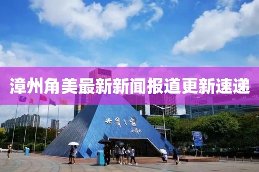 漳州角美最新新闻报道更新速递