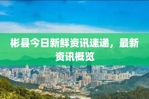 彬县今日新鲜资讯速递，最新资讯概览