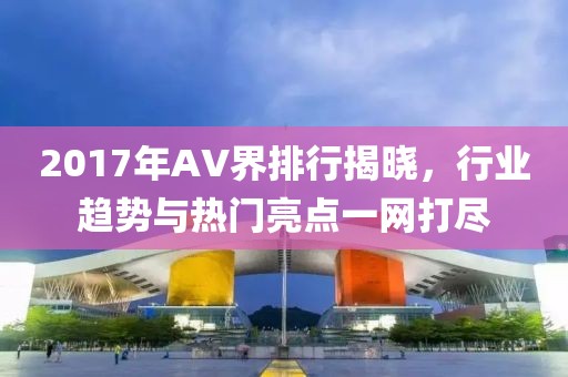 2017年AV界排行揭晓，行业趋势与热门亮点一网打尽